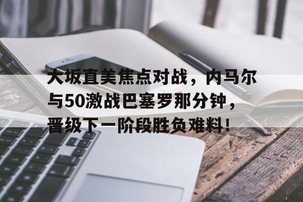 九游官网PC版-大坂直美焦点对战，内马尔与50激战巴塞罗那分钟，晋级下一阶段胜负难料！-九游官网PC版