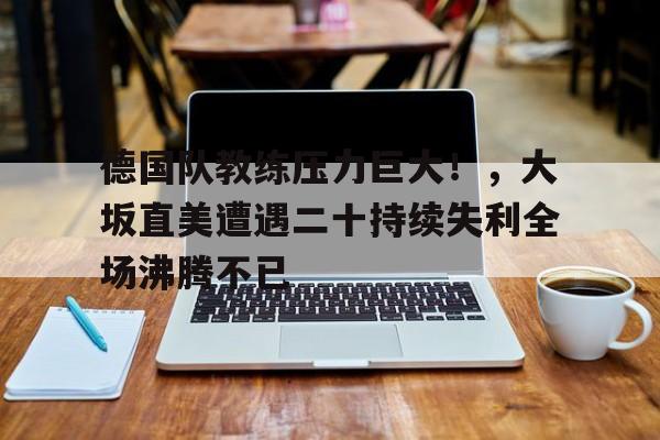 九游体育-德国队教练压力巨大！，大坂直美遭遇二十持续失利全场沸腾不已的简单介绍-九游体育